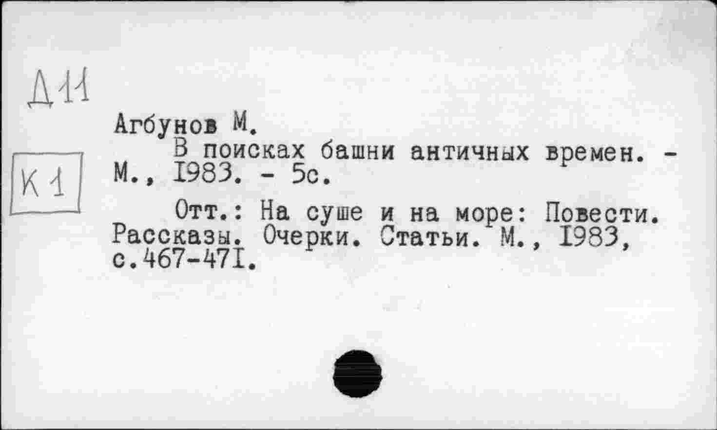 ﻿Д44
Kd
Агбунов M.
В поисках башни античных времен. М.» 1983. - 5с.
Отт.: На суше и на море: Повести. Рассказы. Очерки. Статьи. М., 1983, с.467-471.